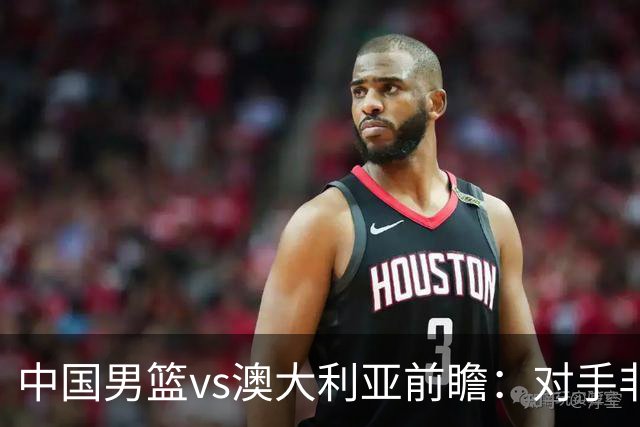 中国男篮vs澳大利亚前瞻：对手非最强阵，男篮磨合阵容是首要目标